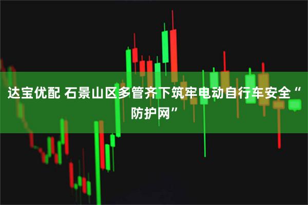 达宝优配 石景山区多管齐下筑牢电动自行车安全“防护网”