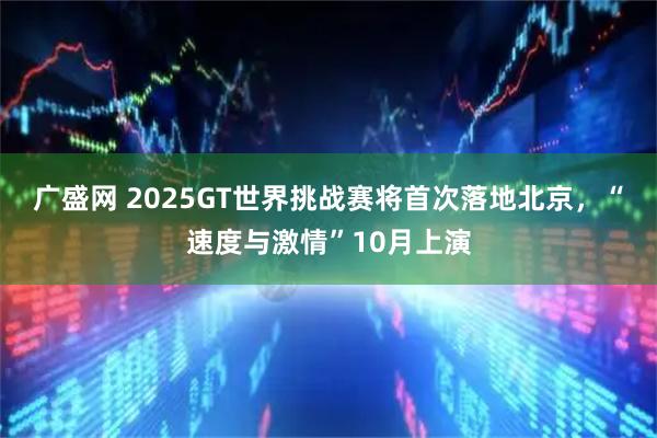 广盛网 2025GT世界挑战赛将首次落地北京，“速度与激情”10月上演