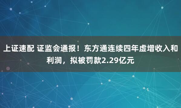 上证速配 证监会通报！东方通连续四年虚增收入和利润，拟被罚款2.29亿元