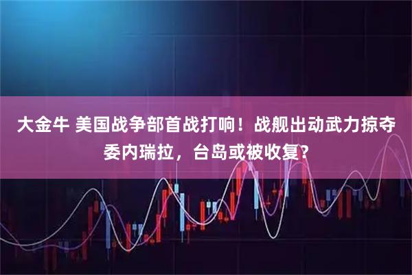 大金牛 美国战争部首战打响！战舰出动武力掠夺委内瑞拉，台岛或被收复？