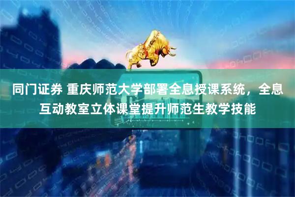 同门证券 重庆师范大学部署全息授课系统，全息互动教室立体课堂提升师范生教学技能