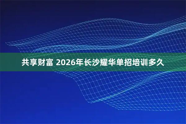 共享财富 2026年长沙耀华单招培训多久