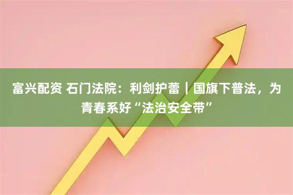 富兴配资 石门法院：利剑护蕾｜国旗下普法，为青春系好“法治安全带”