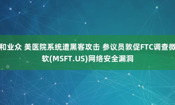 和业众 美医院系统遭黑客攻击 参议员敦促FTC调查微软(MSFT.US)网络安全漏洞