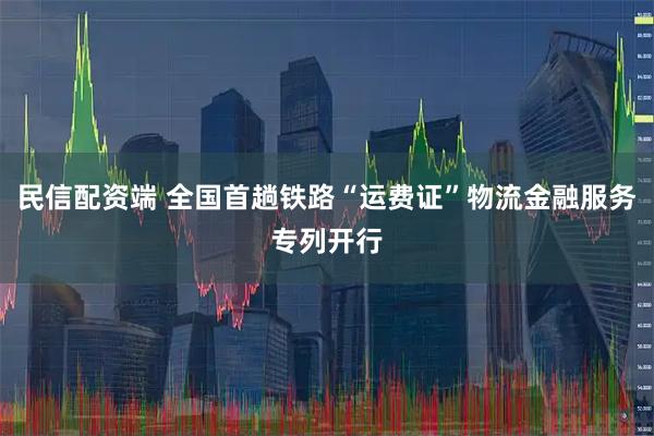 民信配资端 全国首趟铁路“运费证”物流金融服务专列开行