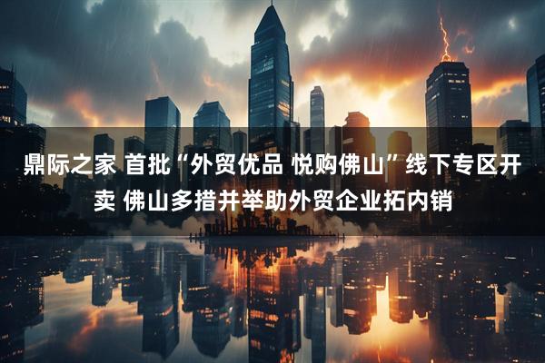 鼎际之家 首批“外贸优品 悦购佛山”线下专区开卖 佛山多措并举助外贸企业拓内销