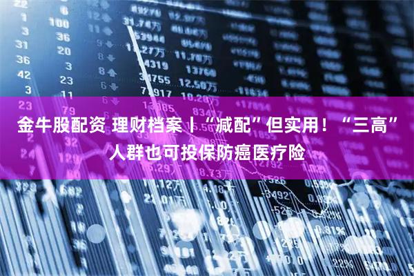 金牛股配资 理财档案丨“减配”但实用！“三高”人群也可投保防癌医疗险