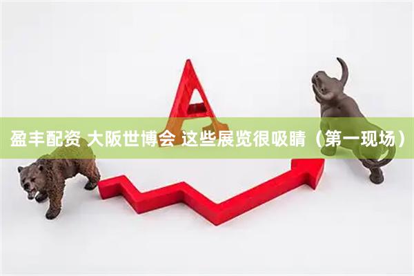 盈丰配资 大阪世博会 这些展览很吸睛（第一现场）