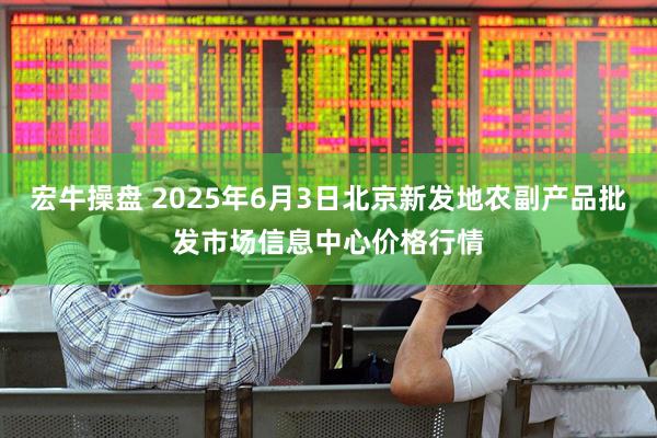 宏牛操盘 2025年6月3日北京新发地农副产品批发市场信息中心价格行情