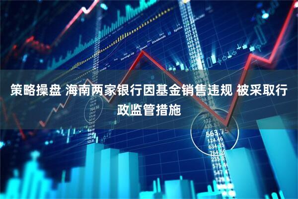 策略操盘 海南两家银行因基金销售违规 被采取行政监管措施
