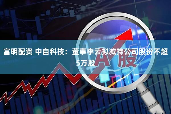 富明配资 中自科技：董事李云拟减持公司股份不超5万股
