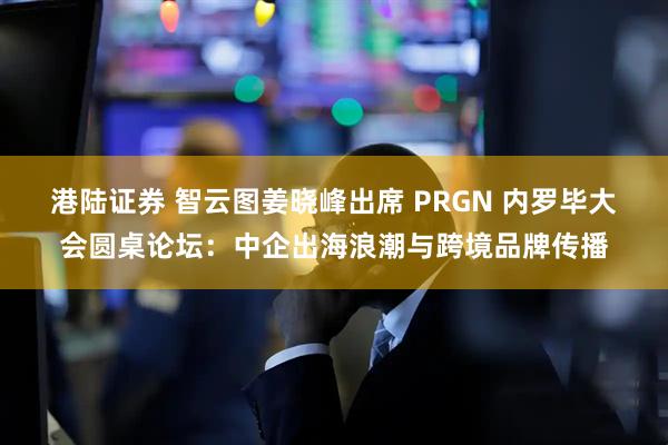 港陆证券 智云图姜晓峰出席 PRGN 内罗毕大会圆桌论坛:中企出海浪潮与跨境品牌传播