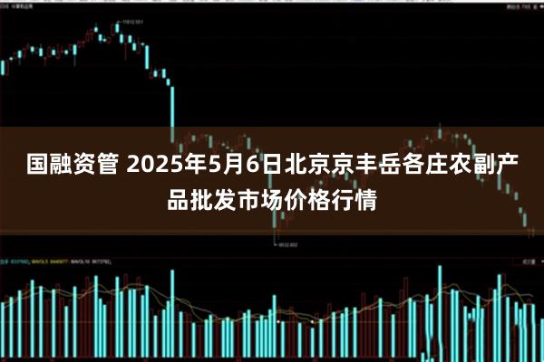 国融资管 2025年5月6日北京京丰岳各庄农副产品批发市场价格行情