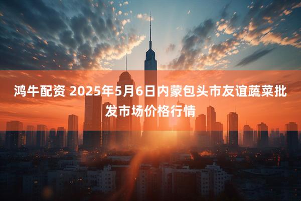 鸿牛配资 2025年5月6日内蒙包头市友谊蔬菜批发市场价格行情