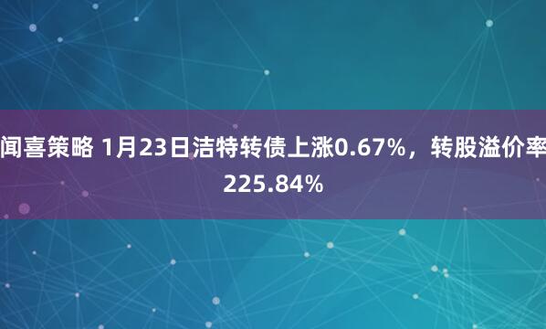 闻喜策略 1月23日洁特转债上涨0.67%，转股溢价率225.84%