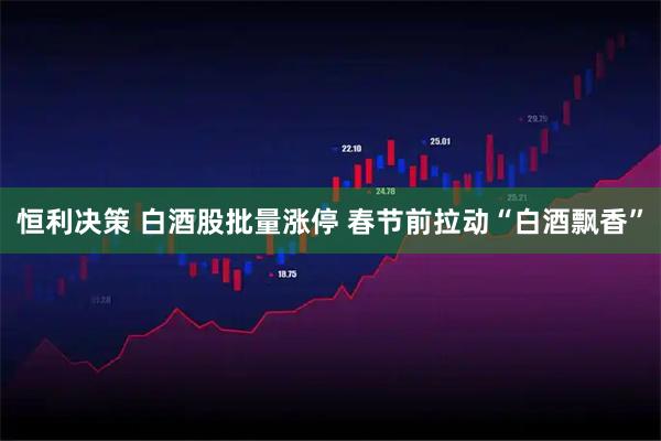 恒利决策 白酒股批量涨停 春节前拉动“白酒飘香”