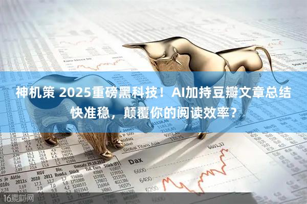 神机策 2025重磅黑科技！AI加持豆瓣文章总结快准稳，颠覆你的阅读效率？