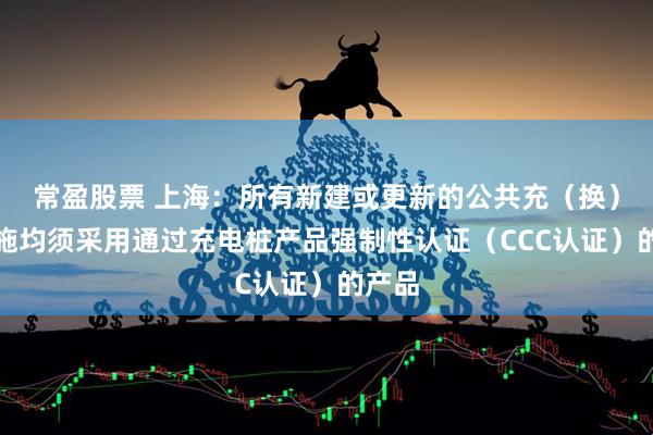 常盈股票 上海：所有新建或更新的公共充（换）电设施均须采用通过充电桩产品强制性认证（CCC认证）的产品