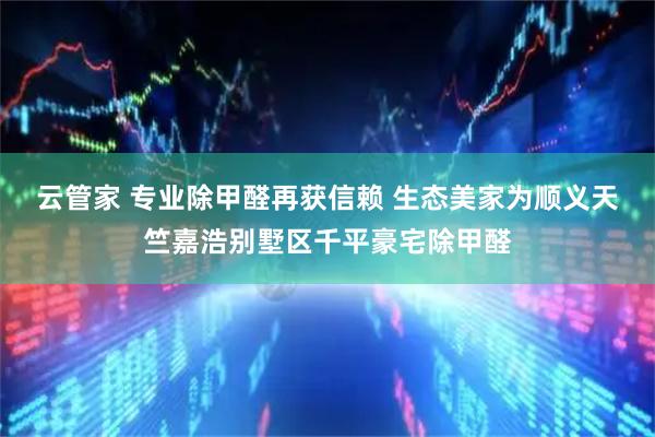 云管家 专业除甲醛再获信赖 生态美家为顺义天竺嘉浩别墅区千平豪宅除甲醛