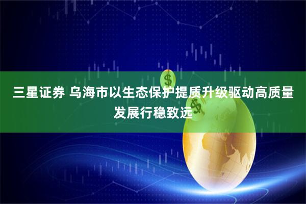 三星证券 乌海市以生态保护提质升级驱动高质量发展行稳致远