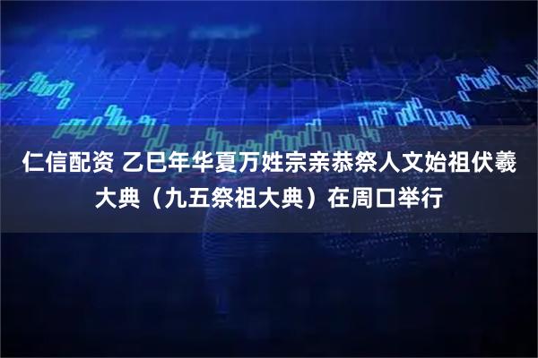 仁信配资 乙巳年华夏万姓宗亲恭祭人文始祖伏羲大典(九五祭祖大典)在周口举行