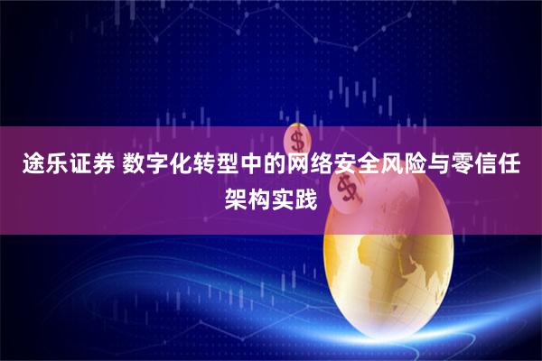 途乐证券 数字化转型中的网络安全风险与零信任架构实践