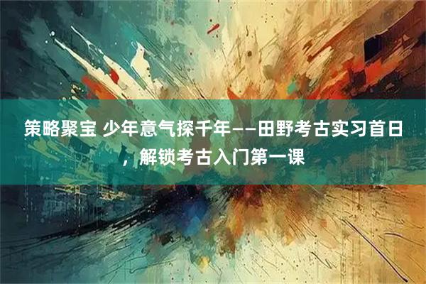 策略聚宝 少年意气探千年——田野考古实习首日,解锁考古入门第一课