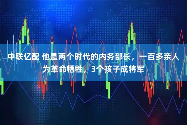 中联亿配 他是两个时代的内务部长，一百多亲人为革命牺牲，3个孩子成将军