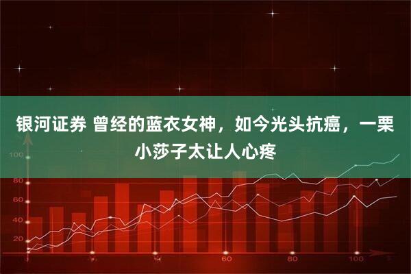 银河证券 曾经的蓝衣女神,如今光头抗癌,一栗小莎子太让人心疼