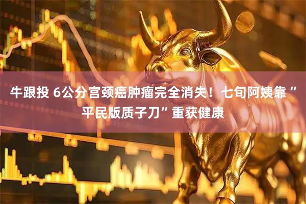 牛跟投 6公分宫颈癌肿瘤完全消失!七旬阿姨靠“平民版质子刀”重获健康