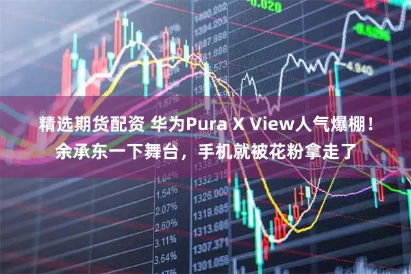 精选期货配资 华为Pura X View人气爆棚！余承东一下舞台，手机就被花粉拿走了